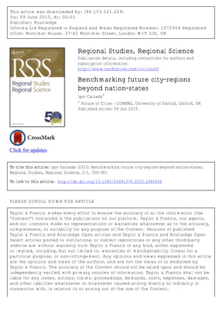 This article was downloaded by: [86.153.121.224]
On: 09 June 2015, At: 06:01
Publisher: Routledge
Informa Ltd Registered in England and Wales Registered Number: 1072954 Registered
office: Mortimer House, 37-41 Mortimer Street, London W1T 3JH, UK
Click for updates
Regional Studies, Regional Science
Publication details, including instructions for authors and
subscription information:
http://www.tandfonline.com/loi/rsrs20
Benchmarking future city-regions
beyond nation-states
Igor Calzada
a
a
Future of Cities – COMPAS, University of Oxford, Oxford, UK
Published online: 09 Jun 2015.
To cite this article: Igor Calzada (2015) Benchmarking future city-regions beyond nation-states,
Regional Studies, Regional Science, 2:1, 350-361
To link to this article: http://dx.doi.org/10.1080/21681376.2015.1046908
PLEASE SCROLL DOWN FOR ARTICLE
Taylor & Francis makes every effort to ensure the accuracy of all the information (the
“Content”) contained in the publications on our platform. Taylor & Francis, our agents,
and our licensors make no representations or warranties whatsoever as to the accuracy,
completeness, or suitability for any purpose of the Content. Versions of published
Taylor & Francis and Routledge Open articles and Taylor & Francis and Routledge Open
Select articles posted to institutional or subject repositories or any other third-party
website are without warranty from Taylor & Francis of any kind, either expressed
or implied, including, but not limited to, warranties of merchantability, fitness for a
particular purpose, or non-infringement. Any opinions and views expressed in this article
are the opinions and views of the authors, and are not the views of or endorsed by
Taylor & Francis. The accuracy of the Content should not be relied upon and should be
independently verified with primary sources of information. Taylor & Francis shall not be
liable for any losses, actions, claims, proceedings, demands, costs, expenses, damages,
and other liabilities whatsoever or howsoever caused arising directly or indirectly in
connection with, in relation to or arising out of the use of the Content.
 