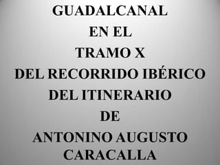 GUADALCANAL EN EL  TRAMO X DEL RECORRIDO IBÉRICO DEL ITINERARIO DE  ANTONINO AUGUSTO CARACALLA 