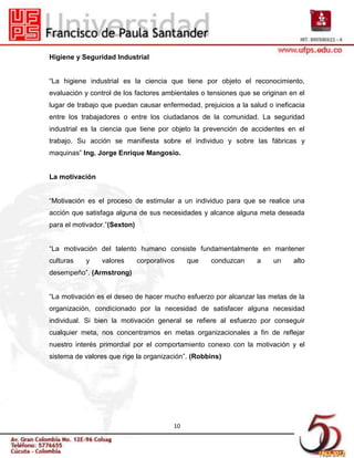 Higiene y Seguridad Industrial


“La higiene industrial es la ciencia que tiene por objeto el reconocimiento,
evaluación y control de los factores ambientales o tensiones que se originan en el
lugar de trabajo que puedan causar enfermedad, prejuicios a la salud o ineficacia
entre los trabajadores o entre los ciudadanos de la comunidad. La seguridad
industrial es la ciencia que tiene por objeto la prevención de accidentes en el
trabajo. Su acción se manifiesta sobre el individuo y sobre las fábricas y
maquinas” Ing. Jorge Enrique Mangosio.


La motivación


“Motivación es el proceso de estimular a un individuo para que se realice una
acción que satisfaga alguna de sus necesidades y alcance alguna meta deseada
para el motivador.”(Sexton)


“La motivación del talento humano consiste fundamentalmente en mantener
culturas   y    valores       corporativos    que   conduzcan     a    un     alto
desempeño”. (Armstrong)


“La motivación es el deseo de hacer mucho esfuerzo por alcanzar las metas de la
organización, condicionado por la necesidad de satisfacer alguna necesidad
individual. Si bien la motivación general se refiere al esfuerzo por conseguir
cualquier meta, nos concentramos en metas organizacionales a fin de reflejar
nuestro interés primordial por el comportamiento conexo con la motivación y el
sistema de valores que rige la organización”. (Robbins)




                                         10
 