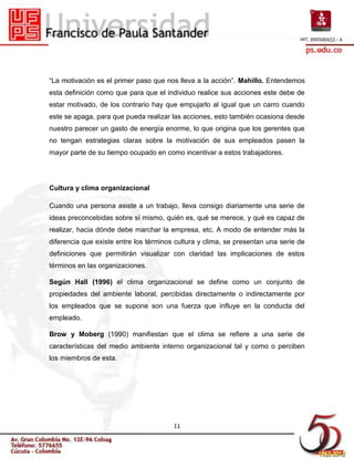 “La motivación es el primer paso que nos lleva a la acción”. Mahillo. Entendemos
esta definición como que para que el individuo realice sus acciones este debe de
estar motivado, de los contrario hay que empujarlo al igual que un carro cuando
este se apaga, para que pueda realizar las acciones, esto también ocasiona desde
nuestro parecer un gasto de energía enorme, lo que origina que los gerentes que
no tengan estrategias claras sobre la motivación de sus empleados pasen la
mayor parte de su tiempo ocupado en como incentivar a estos trabajadores.




Cultura y clima organizacional

Cuando una persona asiste a un trabajo, lleva consigo diariamente una serie de
ideas preconcebidas sobre sí mismo, quién es, qué se merece, y qué es capaz de
realizar, hacia dónde debe marchar la empresa, etc. A modo de entender más la
diferencia que existe entre los términos cultura y clima, se presentan una serie de
definiciones que permitirán visualizar con claridad las implicaciones de estos
términos en las organizaciones.

Según Hall (1996) el clima organizacional se define como un conjunto de
propiedades del ambiente laboral, percibidas directamente o indirectamente por
los empleados que se supone son una fuerza que influye en la conducta del
empleado.

Brow y Moberg (1990) manifiestan que el clima se refiere a una serie de
características del medio ambiente interno organizacional tal y como o perciben
los miembros de esta.




                                        11
 