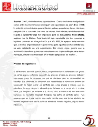 Stephen (1987), define la cultura organizacional “Como un sistema de significado
común entre los miembros que distinguen una organización de otra”; Deal (1984)
lo entiende, como símbolos que manifiestan, valores y conductas de sus miembros
y expone que la cultura es una suma de valores, mitos héroes y símbolos que han
llegado a representar algo muy importante para los trabajadores; Shein (1985),
sostiene que la Cultura Organizacional está constituida por las creencias e
hipótesis presentes en el organización y el año 1988, le agrega a este concepto
que, la Cultura Organizacional es parte innata para aquellos que han estado toda
su vida trabajando en una organización. Del mismo modo expone que la
“Asimilación de valores y patrones culturales de una organización por parte de sus
individuos, influirá en la motivación en el trabajo por parte de los mismos”.



Proceso de negociación



El ser humano es social por naturaleza, no puede evitar el pertenecer a un grupo,
o a varios grupos, su familia, su nación, su grupo de amigos, su grupo de trabajo y
todo aquel grupo de personas con que se relacione, pero su personalidad, su
carácter, sus creencias, su ambición, sus necesidades e incluso sus deseos de
superación le hacen entrar en conflicto con otros grupos o incluso con los
miembros de su propio grupo, el conflicto se da hasta en la pareja y todo hombre
tarde que temprano se enfrenta a él. Por lo tanto el conflicto en las relaciones
humanas es inevitable. Stephen Robbins nos define el conflicto como             “Un
proceso que se inicia cuando una parte percibe que otra la ha afectado de
manera negativa o que está a punto de afectar de manera negativa, alguno de sus
intereses”.




                                          12
 