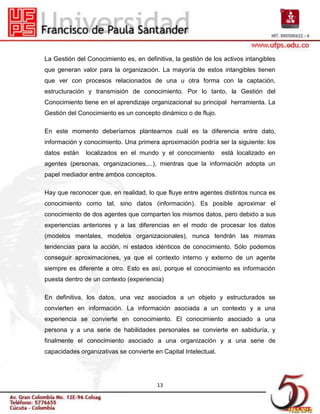 La Gestión del Conocimiento es, en definitiva, la gestión de los activos intangibles
que generan valor para la organización. La mayoría de estos intangibles tienen
que ver con procesos relacionados de una u otra forma con la captación,
estructuración y transmisión de conocimiento. Por lo tanto, la Gestión del
Conocimiento tiene en el aprendizaje organizacional su principal herramienta. La
Gestión del Conocimiento es un concepto dinámico o de flujo.

En este momento deberíamos plantearnos cuál es la diferencia entre dato,
información y conocimiento. Una primera aproximación podría ser la siguiente: los
datos están    localizados en el mundo y el conocimiento         está localizado en
agentes (personas, organizaciones,...), mientras que la información adopta un
papel mediador entre ambos conceptos.

Hay que reconocer que, en realidad, lo que fluye entre agentes distintos nunca es
conocimiento como tal, sino datos (información). Es posible aproximar el
conocimiento de dos agentes que comparten los mismos datos, pero debido a sus
experiencias anteriores y a las diferencias en el modo de procesar los datos
(modelos mentales, modelos organizacionales), nunca tendrán las mismas
tendencias para la acción, ni estados idénticos de conocimiento. Sólo podemos
conseguir aproximaciones, ya que el contexto interno y externo de un agente
siempre es diferente a otro. Esto es así, porque el conocimiento es información
puesta dentro de un contexto (experiencia)

En definitiva, los datos, una vez asociados a un objeto y estructurados se
convierten en información. La información asociada a un contexto y a una
experiencia se convierte en conocimiento. El conocimiento asociado a una
persona y a una serie de habilidades personales se convierte en sabiduría, y
finalmente el conocimiento asociado a una organización y a una serie de
capacidades organizativas se convierte en Capital Intelectual.




                                        13
 