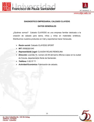 DIAGNOSTICO EMPRESARIAL CALZADO CLAYEDG

                             DATOS GENERALES


¿Quiénes somos? Calzado CLAYEDG es una empresa familiar dedicada a la
creación de calzado para dama, niños y niñas en materiales sintéticos.
Distribuimos nuestros productos en Cali y exportamos hacia Venezuela.


    Razón social: Calzado CLAYEDG SPORT
    NIT: 00060361040
    Representante Legal: CLAUDIA ROJAS REMOLINA
    Dirección: avenida 14, número 22-49 del barrio Alfonso López en la ciudad
      de Cúcuta, departamento Norte de Santander.
    Teléfono: 5 82 57 71
    Actividad Económica: Fabricación de calzado.




                                      15
 
