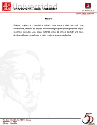 MISIÓN


Diseñar, producir y comercializar calzado para dama a nivel nacional como
internacional, creando así empleo en nuestra región para que las personas tengan
una mejor calidad de vida, utilizar materias primas de primera calidad y una mano
de obra calificada para ofrecer el mejor producto a nuestros clientes.




                                         17
 