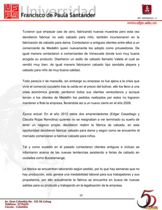 Tuvieron que empezar casi de cero, fabricando nuevas muestras pero esta vez
decidieron fabricar no solo calzado para niño, también incursionaron en la
fabricación de calzado para dama. Contactaron a antiguos clientes entre ellos a un
comerciante de Medellín quien nuevamente los adopto como proveedores. De
igual manera contactaron a comerciantes de Venezuela donde tuvo muy buena
acogida su producto. Diseñaron un estilo de calzado llamado Valeta el cual se
vendió muy bien, de igual manera fabricaron calzado tipo sandalia playera y
calzado para niño de muy buena calidad.


Todo parecía ir de maravilla, sin embargo su empresa no fue ajena a la crisis que
vivía el comercio cucuteño tras la caída en el precio del bolívar, ello los llevo a una
crisis económica grande, perdieron todos sus clientes venezolanos y aunque
tenían a los clientes de Medellín los pedidos realizados por estos no lograron
mantener a flote la empresa, llevándola así a un nuevo cierre en el año 2009.


Época actual: En el año 2012 estos dos emprendedores (Edgar Casadiego y
Claudia Rojas Remolina) quienes no se resignaban a ver terminado su sueño de
tener un negocio propio, decidieron reabrir la fábrica de calzado, en esta
oportunidad decidieron fabricar calzado para dama y según como se encuentre el
mercado comenzaran a fabricar calzado para niños.


Tal y como sucedió en el pasado contactaron clientes antiguos e incluso se
informaron acerca de las nuevas tendencias asistiendo a ferias de calzado en
ciudades como Bucaramanga.


La fábrica se encuentran laborando según pedido, por lo que hay semanas que no
hay producción, esto genera una inestabilidad laboral para sus trabajadores y sus
propietarios, por ello actualmente la fábrica se encuentra en busca de nuevas
salidas para su producto y trabajando en la legalización de la empresa.


                                          19
 