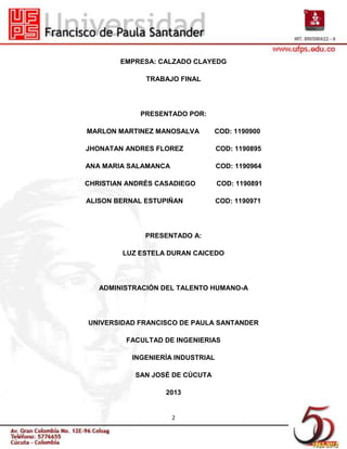 EMPRESA: CALZADO CLAYEDG

              TRABAJO FINAL




             PRESENTADO POR:

MARLON MARTINEZ MANOSALVA       COD: 1190900

JHONATAN ANDRES FLOREZ             COD: 1190895

ANA MARIA SALAMANCA                COD: 1190964

CHRISTIAN ANDRÉS CASADIEGO         COD: 1190891

ALISON BERNAL ESTUPIÑAN            COD: 1190971




              PRESENTADO A:

        LUZ ESTELA DURAN CAICEDO




   ADMINISTRACIÓN DEL TALENTO HUMANO-A




UNIVERSIDAD FRANCISCO DE PAULA SANTANDER

         FACULTAD DE INGENIERIAS

           INGENIERÍA INDUSTRIAL

           SAN JOSÉ DE CÚCUTA

                   2013


                      2
 