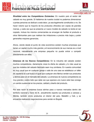 Rivalidad entre los Competidores Existentes: En nuestro país el sector del
calzado es muy grande. Si hablamos de nuestra ciudad no podemos dimensionar
cuantas personas se dedican a esta labor, ya sea legalmente constituidos o no. Se
hacer notorio que la mayoría de los productos ofrecidos son copias de grandes
marcas, y cada vez que se presenta un nuevo modelo de calzado no tarda en ser
copiado, incluso los mismos comerciantes se encargan de facilitar el producto a
otros fabricantes para que realicen las imitaciones a precios más bajos y poder
generarles mayores ganancias.


Ahora, viendo desde el punto de vista económico existen muchas empresas que
tienen un capital mucho más grande y el reconocimiento de sus marcas es a nivel
nacional, naturalmente una empresa pequeña no puede entrar a competir
directamente con ellas.


Amenaza de los Nuevos Competidores: En la industria del calzado existen
muchos competidores, diariamente crece la oferta de calzado y lo más usual es
que los modelos del calzado fabricado sean muy similares. En nuestra comunidad
es muy usual que en cualquier garaje o sala de una casa se establezca un taller
de zapatería el cual busca al igual que cualquier otra fábrica vender sus productos
y abrirse paso en el mercado del calzado. La amenaza de nuevos competidores es
muy grande y sobre todo que cada vez que aparece uno nuevo este trae consigo
un cambio sustancial en los precios, calidad y diseño del producto.


Por esta razón la empresa busca abrirse paso a nuevos mercados dentro del
territorio nacional y fuera de él., actualmente exporta sus productos a caracas y
Mérida, también envía productos al interior del país, Medellín y Cali, y se
encuentra realizando negociaciones para vender en Bogotá.




                                        23
 