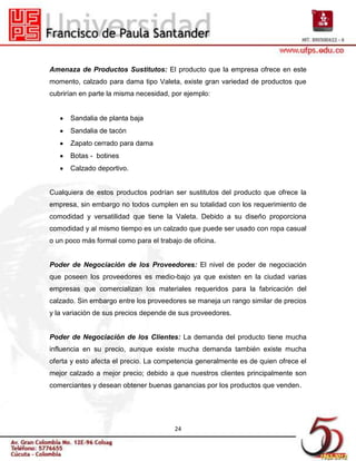 Amenaza de Productos Sustitutos: El producto que la empresa ofrece en este
momento, calzado para dama tipo Valeta, existe gran variedad de productos que
cubrirían en parte la misma necesidad, por ejemplo:


      Sandalia de planta baja
      Sandalia de tacón
      Zapato cerrado para dama
      Botas - botines
      Calzado deportivo.


Cualquiera de estos productos podrían ser sustitutos del producto que ofrece la
empresa, sin embargo no todos cumplen en su totalidad con los requerimiento de
comodidad y versatilidad que tiene la Valeta. Debido a su diseño proporciona
comodidad y al mismo tiempo es un calzado que puede ser usado con ropa casual
o un poco más formal como para el trabajo de oficina.


Poder de Negociación de los Proveedores: El nivel de poder de negociación
que poseen los proveedores es medio-bajo ya que existen en la ciudad varias
empresas que comercializan los materiales requeridos para la fabricación del
calzado. Sin embargo entre los proveedores se maneja un rango similar de precios
y la variación de sus precios depende de sus proveedores.


Poder de Negociación de los Clientes: La demanda del producto tiene mucha
influencia en su precio, aunque existe mucha demanda también existe mucha
oferta y esto afecta el precio. La competencia generalmente es de quien ofrece el
mejor calzado a mejor precio; debido a que nuestros clientes principalmente son
comerciantes y desean obtener buenas ganancias por los productos que venden.




                                       24
 