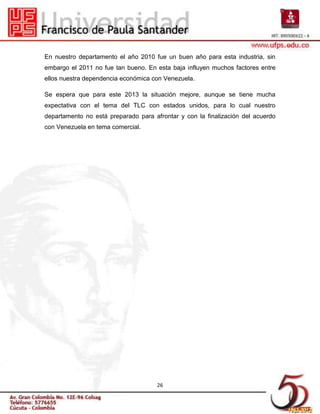 En nuestro departamento el año 2010 fue un buen año para esta industria, sin
embargo el 2011 no fue tan bueno. En esta baja influyen muchos factores entre
ellos nuestra dependencia económica con Venezuela.

Se espera que para este 2013 la situación mejore, aunque se tiene mucha
expectativa con el tema del TLC con estados unidos, para lo cual nuestro
departamento no está preparado para afrontar y con la finalización del acuerdo
con Venezuela en tema comercial.




                                      26
 