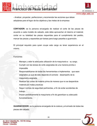 - Analizar, proyectar, perfeccionar y recomendar las acciones que deban
adoptarse para el logro de los objetivos y las metas de la empresa



CORTADOR: es la persona encargada de realizar el corte de las piezas de
acuerdo a cada modelo de calzado, este debe aprovechar al máximo el material,
cortar en su totalidad las piezas requeridas para el cumplimiento del pedido,
marcar las piezas y separarlas por tareas para luego pasarlas a guarnición.


El principal requisito para quien ocupe este cargo es tener experiencia en el
mismo.



Funciones

   -   Manejar y velar la adecuada utilización de la maquinaria a su cargo.
   -   Cumplir con las tareas de corte asignadas de una manera pronta e
       impecable
   -   Responsabilizarse de todas las herramientas e implementos que sean
       asignados ya que de esto depende el correcto desempeño de la
       maquinaría asignada.
   -   Realizar los cortes de materia prima de manera que no se desperdicie
       material por malas practicas
   -   Seguir normas de seguridad pertinentes, a fin de evitar accidentes de
       trabajo.
   -   limpiar periódicamente la maquinaria a fin de garantizar su adecuado
       funcionamiento.



GUARNECEDOR: es la persona encargada de la costura y el armado de todas las
piezas del calzado.



                                        28
 
