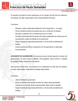 El requisito principal es tener experiencia en el manejo de todo tipo de material y
de calzado, ser ágil, responsable y tener disponibilidad de tiempo.



Funciones:

   -   Manejar y velar la adecuada utilización de la maquinaria a su cargo.
   -   Armar mediante costura las piezas que van a conformar el calzado.
   -   Ser ágil y cuidadoso con el material que se va a coser.
   -   Entregar oportunamente las tareas de costura asignadas de manera que no
       se presenten cuellos de botella en la producción.
   -   Seguir normas de seguridad pertinentes, a fin de evitar accidentes de
       trabajo.
   -   limpiar periódicamente la maquinaria a fin de garantizar su adecuado
       funcionamiento.



AYUDANTE DE GUARNICION: es la persona que le brinda soporte a la labor del
guarnecedor, es quien arma el calzado, echa pegante, marca puntos, y realizas
los detalles finales del proceso de costura.


Esta persona debe tener conocimiento en la realización de todo tipo de calzado,
ser ágil, responsable, capacidad de trabajar bajo presión.



Funciones:

   -   ultimar detalles de guarnición.
   -   armar el calzado para facilitar la tarea de costura del guarnecedor.
   -   marcar los puntos por donde el guarnecedor debe coser el calzado.
   -   Seguir normas de seguridad pertinentes, a fin de evitar accidentes de
       trabajo.

                                         29
 