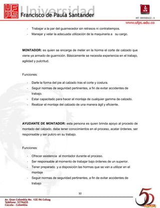 -   Trabajar a la par del guarnecedor sin retrasos ni contratiempos.
   -   Manejar y velar la adecuada utilización de la maquinaria a su cargo.




MONTADOR: es quien se encarga de meter en la horma el corte de calzado que
viene ya armado de guarnición. Básicamente se necesita experiencia en el trabajo,
agilidad y pulcritud.



Funciones:

   -   Darle la forma del pie al calzado tras el corte y costura.
   -   Seguir normas de seguridad pertinentes, a fin de evitar accidentes de
       trabajo.
   -   Estar capacitado para hacer el montaje de cualquier gamma de calzado.
   -   Realizar el montaje del calzado de una manera ágil y eficiente.




AYUDANTE DE MONTADOR: esta persona es quien brinda apoyo al procedo de
montado del calzado, debe tener conocimientos en el proceso, acatar órdenes, ser
responsable y ser pulcro en su trabajo.



Funciones:

   -   Ofrecer asistencia al montador durante el proceso.
   -   Ser responsable al momento de trabajar bajo órdenes de un superior.
   -   Tener preparado y a disposición las hormas que se van a utilizar en el
       montaje
   -   Seguir normas de seguridad pertinentes, a fin de evitar accidentes de
       trabajo


                                          30
 