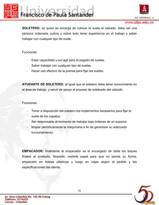 SOLETERO: es quien se encarga de colocar la suela al calzado, debe ser una
persona ordenada, pulcra y sobre todo tener experiencia en el trabajo y saber
trabajar con cualquier tipo de suela.



Funciones:

   -   Estar capacitado y ser ágil para el pegado de suelas.
   -   Saber trabajar con cualquier tipo de suelas.
   -   Hacer uso efectivo de la prensa para fijar las suelas.



AYUDANTE DE SOLETERO: al igual que el soletero debe tener conocimiento en
el área de trabajo, y servir de apoyo al proceso de soleteado del calzado.



Funciones:

   -   Tener a disposición del soletero los implementos necesarios para fijar la
       suela de los zapatos.
   -   Ser responsable al momento de trabajar bajo órdenes de un superior.
   -   limpiar periódicamente la maquinaria a fin de garantizar su adecuado
       funcionamiento.




EMPACADOR: finalmente el empacador es el encargado de darle los toques
finales al producto, limpiarlo, meterle papel para que no pierda su forma,
empacarlo en bolsas plásticas y luego en cajas según el pedido y las
especificaciones del cliente.




                                         31
 