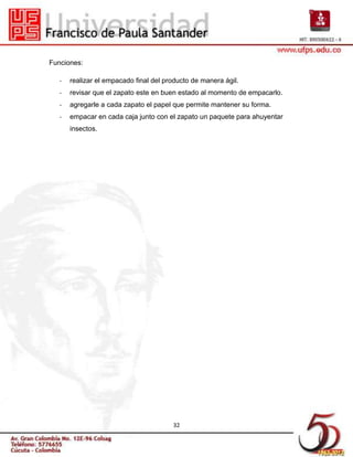 Funciones:

   -   realizar el empacado final del producto de manera ágil.
   -   revisar que el zapato este en buen estado al momento de empacarlo.
   -   agregarle a cada zapato el papel que permite mantener su forma.
   -   empacar en cada caja junto con el zapato un paquete para ahuyentar
       insectos.




                                        32
 