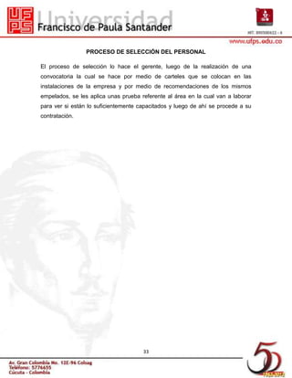 PROCESO DE SELECCIÓN DEL PERSONAL

El proceso de selección lo hace el gerente, luego de la realización de una
convocatoria la cual se hace por medio de carteles que se colocan en las
instalaciones de la empresa y por medio de recomendaciones de los mismos
empelados, se les aplica unas prueba referente al área en la cual van a laborar
para ver si están lo suficientemente capacitados y luego de ahí se procede a su
contratación.




                                      33
 