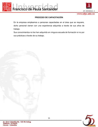 PROCESO DE CAPACITACIÓN

En la empresa empleamos a personas capacitadas en el área que se requiere,
dicho personal vienen con una experiencia adquirida a través de sus años de
trabajo.
Sus conocimientos no los han adquirido en ninguna escuela de formación si no por
sus prácticas a través de su trabajo.




                                        35
 
