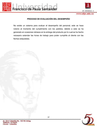 PROCESO DE EVALUACIÓN DEL DESEMPEÑO


No existe un sistema para evaluar el desempeño del personal, este se hace
notorio al momento del cumplimiento con los pedidos, debido a esto se ha
generado en ocasiones retrasos en la entrega del producto por lo cual se ha hecho
necesario extender las horas de trabajo para poder cumplirle al cliente con las
fechas estipuladas.




                                       37
 