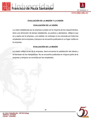 EVALUACIÓN DE LA MISIÓN Y LA VISIÓN

                          EVALUACIÓN DE LA VISIÓN

La visión establecida por la empresa cumple con la mayoría de los requerimientos,
tiene una dimensión de tiempo establecida, es positiva y alentadora, refleja lo que
es y aspira ser la empresa, y es realista; sin embargo no es conocida por todos los
empleados de la empresa y tampoco se encuentra publicada en un lugar visible en
la empresa.

                          EVALUACIÓN DE LA MISIÓN

La misión refleja el ser de la empresa, tiene encuentra la satisfacción del cliente y
el bienestar de los trabajadores. No se encuentra publicada en ninguna parte de la
empresa y tampoco es conocida por los empleados.




                                         38
 