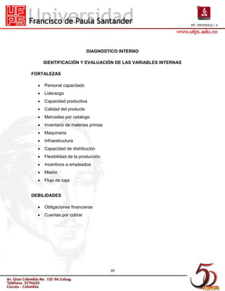 DIAGNOSTICO INTERNO

    IDENTIFICACIÓN Y EVALUACIÓN DE LAS VARIABLES INTERNAS

FORTALEZAS

    Personal capacitado
    Liderazgo
    Capacidad productiva
    Calidad del producto
    Mercadeo por catalogo
    Inventario de materias primas
    Maquinaria
    Infraestructura
    Capacidad de distribución
    Flexibilidad de la producción
    Incentivos a empleados
    Misión
    Flujo de caja


DEBILIDADES

    Obligaciones financieras
    Cuentas por cobrar




                                    39
 