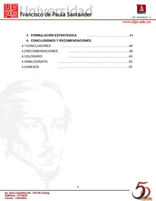 3. FORMULACIÓN ESTRATEGICA       ……………………………………44
  4. CONCLUSIONES Y RECOMENDACIONES
4.1 CONCLUSIONES      ………………………………………………………….48
4.2 RECOMENDACIONES     ……………………………………………………48
4.3 GLOSARIO            ……………………………………………………49
4.4 BIBLIOGRAFÍA   …………………………………………………………….52
4.5 ANEXOS         …………………………………………………………….53




                               4
 