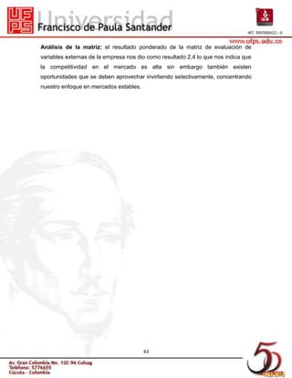 Análisis de la matriz: el resultado ponderado de la matriz de evaluación de
variables externas de la empresa nos dio como resultado 2,4 lo que nos indica que
la competitividad en el mercado es alta sin embargo también existen
oportunidades que se deben aprovechar invirtiendo selectivamente, concentrando
nuestro enfoque en mercados estables.




                                        43
 