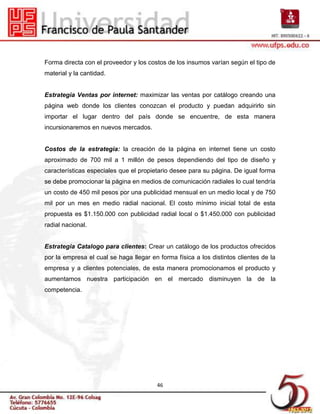 Forma directa con el proveedor y los costos de los insumos varían según el tipo de
material y la cantidad.


Estrategia Ventas por internet: maximizar las ventas por catálogo creando una
página web donde los clientes conozcan el producto y puedan adquirirlo sin
importar el lugar dentro del país donde se encuentre, de esta manera
incursionaremos en nuevos mercados.


Costos de la estrategia: la creación de la página en internet tiene un costo
aproximado de 700 mil a 1 millón de pesos dependiendo del tipo de diseño y
características especiales que el propietario desee para su página. De igual forma
se debe promocionar la página en medios de comunicación radiales lo cual tendría
un costo de 450 mil pesos por una publicidad mensual en un medio local y de 750
mil por un mes en medio radial nacional. El costo mínimo inicial total de esta
propuesta es $1.150.000 con publicidad radial local o $1.450.000 con publicidad
radial nacional.


Estrategia Catalogo para clientes: Crear un catálogo de los productos ofrecidos
por la empresa el cual se haga llegar en forma física a los distintos clientes de la
empresa y a clientes potenciales, de esta manera promocionamos el producto y
aumentamos nuestra participación en el mercado disminuyen la de la
competencia.




                                        46
 