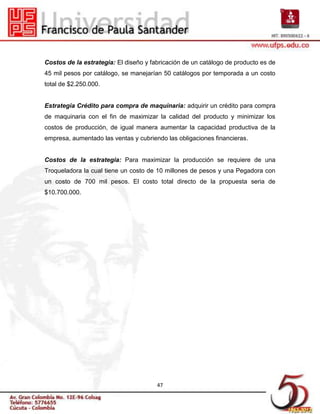 Costos de la estrategia: El diseño y fabricación de un catálogo de producto es de
45 mil pesos por catálogo, se manejarían 50 catálogos por temporada a un costo
total de $2.250.000.


Estrategia Crédito para compra de maquinaria: adquirir un crédito para compra
de maquinaria con el fin de maximizar la calidad del producto y minimizar los
costos de producción, de igual manera aumentar la capacidad productiva de la
empresa, aumentado las ventas y cubriendo las obligaciones financieras.


Costos de la estrategia: Para maximizar la producción se requiere de una
Troqueladora la cual tiene un costo de 10 millones de pesos y una Pegadora con
un costo de 700 mil pesos. El costo total directo de la propuesta seria de
$10.700.000.




                                       47
 