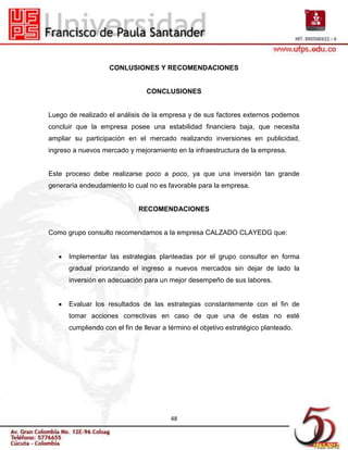 CONLUSIONES Y RECOMENDACIONES


                                CONCLUSIONES


Luego de realizado el análisis de la empresa y de sus factores externos podemos
concluir que la empresa posee una estabilidad financiera baja, que necesita
ampliar su participación en el mercado realizando inversiones en publicidad,
ingreso a nuevos mercado y mejoramiento en la infraestructura de la empresa.


Este proceso debe realizarse poco a poco, ya que una inversión tan grande
generaría endeudamiento lo cual no es favorable para la empresa.


                             RECOMENDACIONES


Como grupo consulto recomendamos a la empresa CALZADO CLAYEDG que:


      Implementar las estrategias planteadas por el grupo consultor en forma
      gradual priorizando el ingreso a nuevos mercados sin dejar de lado la
      inversión en adecuación para un mejor desempeño de sus labores.


      Evaluar los resultados de las estrategias constantemente con el fin de
      tomar acciones correctivas en caso de que una de estas no esté
      cumpliendo con el fin de llevar a término el objetivo estratégico planteado.




                                        48
 