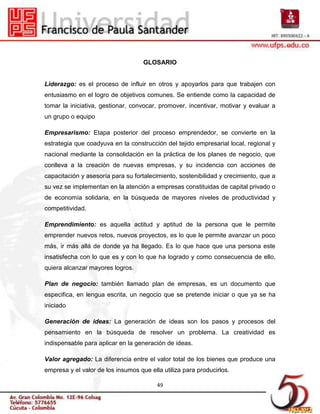 GLOSARIO


Liderazgo: es el proceso de influir en otros y apoyarlos para que trabajen con
entusiasmo en el logro de objetivos comunes. Se entiende como la capacidad de
tomar la iniciativa, gestionar, convocar, promover, incentivar, motivar y evaluar a
un grupo o equipo

Empresarismo: Etapa posterior del proceso emprendedor, se convierte en la
estrategia que coadyuva en la construcción del tejido empresarial local, regional y
nacional mediante la consolidación en la práctica de los planes de negocio, que
conlleva a la creación de nuevas empresas, y su incidencia con acciones de
capacitación y asesoría para su fortalecimiento, sostenibilidad y crecimiento, que a
su vez se implementan en la atención a empresas constituidas de capital privado o
de economía solidaria, en la búsqueda de mayores niveles de productividad y
competitividad.

Emprendimiento: es aquella actitud y aptitud de la persona que le permite
emprender nuevos retos, nuevos proyectos, es lo que le permite avanzar un poco
más, ir más allá de donde ya ha llegado. Es lo que hace que una persona este
insatisfecha con lo que es y con lo que ha logrado y como consecuencia de ello,
quiera alcanzar mayores logros.

Plan de negocio: también llamado plan de empresas, es un documento que
especifica, en lengua escrita, un negocio que se pretende iniciar o que ya se ha
iniciado

Generación de ideas: La generación de ideas son los pasos y procesos del
pensamiento en la búsqueda de resolver un problema. La creatividad es
indispensable para aplicar en la generación de ideas.

Valor agregado: La diferencia entre el valor total de los bienes que produce una
empresa y el valor de los insumos que ella utiliza para producirlos.

                                         49
 