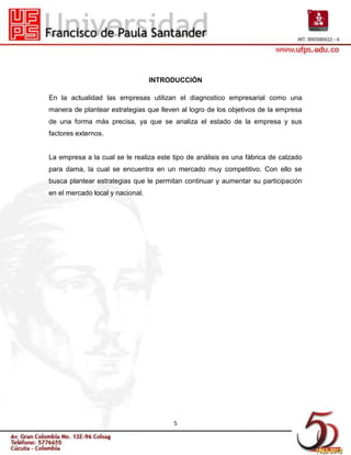 INTRODUCCIÓN

En la actualidad las empresas utilizan el diagnostico empresarial como una
manera de plantear estrategias que lleven al logro de los objetivos de la empresa
de una forma más precisa, ya que se analiza el estado de la empresa y sus
factores externos.


La empresa a la cual se le realiza este tipo de análisis es una fábrica de calzado
para dama, la cual se encuentra en un mercado muy competitivo. Con ello se
busca plantear estrategias que le permitan continuar y aumentar su participación
en el mercado local y nacional.




                                        5
 