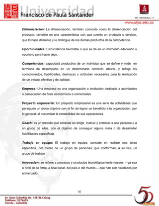 Diferenciación: La diferenciación, también conocida como la diferenciación del
producto, consiste en una característica con que cuenta un producto o servicio,
que lo hace diferente y lo distingue de los demás productos de la competencia.

Oportunidades: Circunstancia favorable o que se da en un momento adecuado u
oportuno para hacer algo.

Competencias: capacidad productiva de un individuo que se define y mide en
términos de desempeño en un determinado contexto laboral, y refleja los
conocimientos, habilidades, destrezas y actitudes necesarias para la realización
de un trabajo efectivo y de calidad.

Empresa: Una empresa es una organización o institución dedicada a actividades
o persecución de fines económicos o comerciales

Proyecto empresarial: Un proyecto empresarial es una serie de actividades que
persiguen un único objetivo con el fin de lograr un beneficio a la organización, por
lo general, el maximizar la rentabilidad de sus operaciones

Coach: es un método que consiste en dirigir, instruir y entrenar a una persona o a
un grupo de ellas, con el objetivo de conseguir alguna meta o de desarrollar
habilidades específicas

Trabajo en equipo: El trabajo en equipo, consiste en realizar una tarea
específica, por medio de un grupo de personas, que conforman, a su vez, un
grupo de trabajo

Innovación: se refiere a procesos y productos tecnológicamente nuevos —ya sea
a nivel de la firma, a nivel local, del país o del mundo— que han sido validados por
el mercado.




                                        50
 