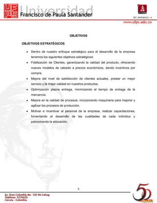 OBJETIVOS

OBJETIVOS ESTRATÉGICOS

    Dentro de nuestro enfoque estratégico para el desarrollo de la empresa
    tenemos los siguientes objetivos estratégicos:
    Fidelización de Clientes, garantizando la calidad del producto, ofreciendo
    nuevos modelos de calzado a precios económicos, dando incentivos por
    compra.
    Mejora del nivel de satisfacción de clientes actuales, prestar un mejor
    servicio y la mejor calidad en nuestros productos.
    Optimización plazos entrega, minimizando el tiempo de entrega de la
    mercancía.
    Mejora en la calidad de procesos, incorporando maquinaria para mejorar y
    agilizar los procesos de producción.
    Motivar e incentivar al personal de la empresa, realizar capacitaciones,
    fomentando el desarrollo de las cualidades de cada individuo y
    patrocinando la educación.




                                      6
 