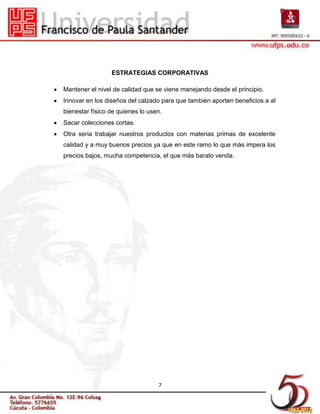 ESTRATEGIAS CORPORATIVAS

Mantener el nivel de calidad que se viene manejando desde el principio.
Innovar en los diseños del calzado para que también aporten beneficios a al
bienestar físico de quienes lo usen.
Sacar colecciones cortas.
Otra seria trabajar nuestros productos con materias primas de excelente
calidad y a muy buenos precios ya que en este ramo lo que más impera los
precios bajos, mucha competencia, el que más barato venda.




                                  7
 
