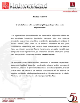 MARCO TEORICO




      El talento humano: Un capital intangible que otorga valoro en las
                                organizaciones.




“Las organizaciones con el transcurrir del tiempo están propiciando cambios en
sus estructuras, inversiones, tecnologías, mercados, entre otros aspectos
importantes para ser más competitivas en ambientes globalizados, sin embargo el
recurso humano como centro de la dinámica empresarial ha sido poco
considerado y valorado ante esos cambios. Desde esta perspectiva, se pretende
hacer una reflexión acerca del Talento humano como un capital intangible que
otorga valor en las organizaciones, por considerarlo relevante ante nuevos aportes
para ser aplicados a los recursos humanos” Moreno Briceño.




La administración del Talento Humano consiste en la planeación, organización,
desempeño, habilidad, desarrollo y coordinación, así como también como control
de técnicas, capaces de promover el desempeño eficiente del personal, a la vez
que el medio que permite a las personas que colaboran en ella alcanzar los
objetivos individuales relacionados directamente o indirectamente con el trabajo.
“No temas a la competencia, sino a tu incompetencia” J.A Razo




                                        8
 