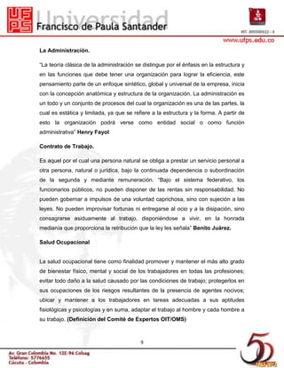 La Administración.

“La teoría clásica de la administración se distingue por el énfasis en la estructura y
en las funciones que debe tener una organización para lograr la eficiencia, este
pensamiento parte de un enfoque sintético, global y universal de la empresa, inicia
con la concepción anatómica y estructura de la organización. La administración es
un todo y un conjunto de procesos del cual la organización es una de las partes, la
cual es estática y limitada, ya que se refiere a la estructura y la forma. A partir de
esto la organización podrá verse como entidad social o como función
administrativa” Henry Fayol

Contrato de Trabajo.

Es aquel por el cual una persona natural se obliga a prestar un servicio personal a
otra persona, natural o jurídica, bajo la continuada dependencia o subordinación
de la segunda y mediante remuneración. “Bajo el sistema federativo, los
funcionarios públicos, no pueden disponer de las rentas sin responsabilidad. No
pueden gobernar a impulsos de una voluntad caprichosa, sino con sujeción a las
leyes. No pueden improvisar fortunas ni entregarse al ocio y a la disipación, sino
consagrarse asiduamente al trabajo, disponiéndose a vivir, en la honrada
medianía que proporciona la retribución que la ley les señala” Benito Juárez.

Salud Ocupacional


La salud ocupacional tiene como finalidad promover y mantener el más alto grado
de bienestar físico, mental y social de los trabajadores en todas las profesiones;
evitar todo daño a la salud causado por las condiciones de trabajo; protegerlos en
sus ocupaciones de los riesgos resultantes de la presencia de agentes nocivos;
ubicar y mantener a los trabajadores en tareas adecuadas a sus aptitudes
fisiológicas y psicologías y en suma, adaptar el trabajo al hombre y cada hombre a
su trabajo. (Definición del Comité de Expertos OIT/OMS)



                                          9
 