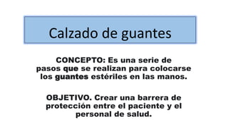 Calzado de guantes
CONCEPTO: Es una serie de
pasos que se realizan para colocarse
los guantes estériles en las manos.
OBJETIVO. Crear una barrera de
protección entre el paciente y el
personal de salud.
 