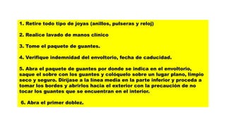 1. Retire todo tipo de joyas (anillos, pulseras y reloj)
2. Realice lavado de manos clínico
3. Tome el paquete de guantes.
4. Verifique indemnidad del envoltorio, fecha de caducidad.
5. Abra el paquete de guantes por donde se indica en el envoltorio,
saque el sobre con los guantes y colóquelo sobre un lugar plano, limpio
seco y seguro. Diríjase a la línea media en la parte inferior y proceda a
tomar los bordes y abrirlos hacia el exterior con la precaución de no
tocar los guantes que se encuentran en el interior.
6. Abra el primer doblez.
 