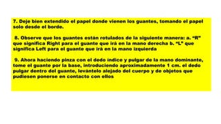 7. Deje bien extendido el papel donde vienen los guantes, tomando el papel
solo desde el borde.
8. Observe que los guantes están rotulados de la siguiente manera: a. “R”
que significa Right para el guante que irá en la mano derecha b. “L” que
significa Left para el guante que irá en la mano izquierda
9. Ahora haciendo pinza con el dedo índice y pulgar de la mano dominante,
tome el guante por la base, introduciendo aproximadamente 1 cm. el dedo
pulgar dentro del guante, levántelo alejado del cuerpo y de objetos que
pudiesen ponerse en contacto con ellos
 