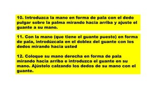 11. Con la mano (que tiene el guante puesto) en forma
de pala, introdúzcala en el doblez del guante con los
dedos mirando hacia usted
12. Coloque su mano derecha en forma de pala
mirando hacia arriba e introduzca el guante en su
mano. Ajústelo calzando los dedos de su mano con el
guante.
10. Introduzca la mano en forma de pala con el dedo
pulgar sobre la palma mirando hacia arriba y ajuste el
guante a su mano.
 