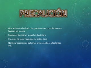 • Que antes de el calzado de guantes estén completamente 
lavadas las manos 
• Mantener las manos a nivel de la cintura 
• Procurar no tocar nada que no este estéril 
• No llevar accesorios( pulseras, aretes, anillos, uñas largas, 
etc.) 
 
