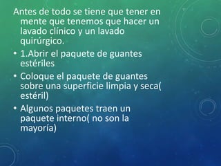 Antes de todo se tiene que tener en 
mente que tenemos que hacer un 
lavado clínico y un lavado 
quirúrgico. 
• 1.Abrir el paquete de guantes 
estériles 
• Coloque el paquete de guantes 
sobre una superficie limpia y seca( 
estéril) 
• Algunos paquetes traen un 
paquete interno( no son la 
mayoría) 
 