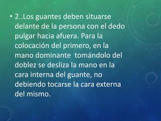 • 2..Los guantes deben situarse 
delante de la persona con el dedo 
pulgar hacia afuera. Para la 
colocación del primero, en la 
mano dominante tomándolo del 
doblez se desliza la mano en la 
cara interna del guante, no 
debiendo tocarse la cara externa 
del mismo. 
 