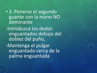 • 3. Ponerse el segundo 
guante con la mano NO 
dominante 
-Introduzca los dedos 
enguantados debajo del 
doblez del puño, 
-Mantenga el pulgar 
enguantado cerca de la 
palma enguantada 
 
