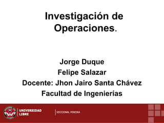 Investigación de
Operaciones.
Jorge Duque
Felipe Salazar
Docente: Jhon Jairo Santa Chávez
Facultad de Ingenierías
 