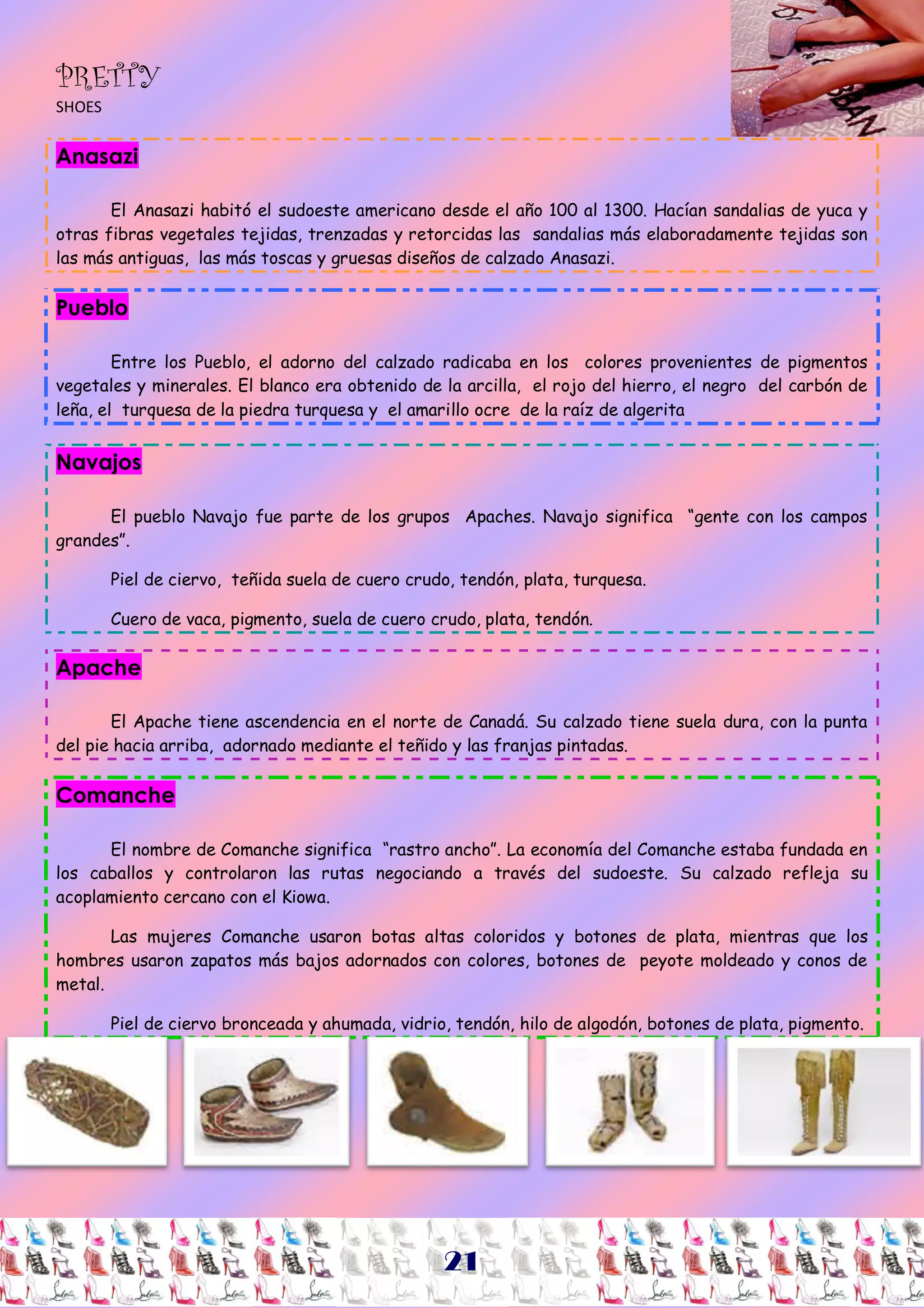PRETTY
SHOES


Anasazi

       El Anasazi habitó el sudoeste americano desde el año 100 al 1300. Hacían sandalias de yuca y
otras fibras vegetales tejidas, trenzadas y retorcidas las sandalias más elaboradamente tejidas son
las más antiguas, las más toscas y gruesas diseños de calzado Anasazi.


Pueblo

        Entre los Pueblo, el adorno del calzado radicaba en los colores provenientes de pigmentos
vegetales y minerales. El blanco era obtenido de la arcilla, el rojo del hierro, el negro del carbón de
leña, el turquesa de la piedra turquesa y el amarillo ocre de la raíz de algerita


Navajos

      El pueblo Navajo fue parte de los grupos Apaches. Navajo significa “gente con los campos
grandes”.

        Piel de ciervo, teñida suela de cuero crudo, tendón, plata, turquesa.

        Cuero de vaca, pigmento, suela de cuero crudo, plata, tendón.

Apache

       El Apache tiene ascendencia en el norte de Canadá. Su calzado tiene suela dura, con la punta
del pie hacia arriba, adornado mediante el teñido y las franjas pintadas.


Comanche

      El nombre de Comanche significa “rastro ancho”. La economía del Comanche estaba fundada en
los caballos y controlaron las rutas negociando a través del sudoeste. Su calzado refleja su
acoplamiento cercano con el Kiowa.

       Las mujeres Comanche usaron botas altas coloridos y botones de plata, mientras que los
hombres usaron zapatos más bajos adornados con colores, botones de peyote moldeado y conos de
metal.

        Piel de ciervo bronceada y ahumada, vidrio, tendón, hilo de algodón, botones de plata, pigmento.

                   Imagen # 30
                   Imagen # 31
                   Imagen # 32
                   Imagen # 33
                   Imagen # 34




                                                  21
 