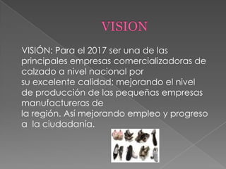 VISIÓN: Para el 2017 ser una de las
principales empresas comercializadoras de
calzado a nivel nacional por
su excelente calidad; mejorando el nivel
de producción de las pequeñas empresas
manufactureras de
la región. Así mejorando empleo y progreso
a la ciudadanía.
 