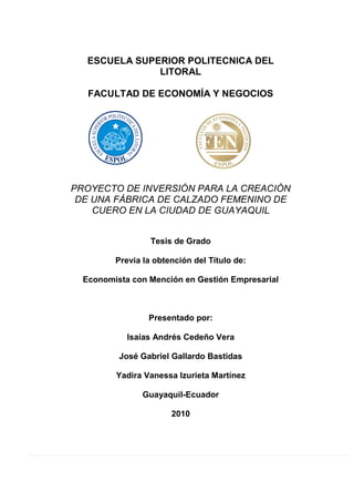 ESCUELA SUPERIOR POLITECNICA DEL
LITORAL
FACULTAD DE ECONOMÍA Y NEGOCIOS
PROYECTO DE INVERSIÓN PARA LA CREACIÓN
DE UNA FÁBRICA DE CALZADO FEMENINO DE
CUERO EN LA CIUDAD DE GUAYAQUIL
Tesis de Grado
Previa la obtención del Título de:
Economista con Mención en Gestión Empresarial
Presentado por:
Isaías Andrés Cedeño Vera
José Gabriel Gallardo Bastidas
Yadira Vanessa Izurieta Martínez
Guayaquil-Ecuador
2010
 