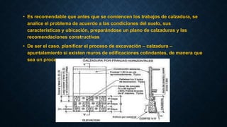 • Es recomendable que antes que se comiencen los trabajos de calzadura, se
analice el problema de acuerdo a las condiciones del suelo, sus
características y ubicación, preparándose un plano de calzaduras y las
recomendaciones constructivas
• De ser el caso, planificar el proceso de excavación – calzadura –
apuntalamiento si existen muros de edificaciones colindantes, de manera que
sea un proceso secuencial
 