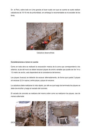 En el Perú, sobre todo en Lima gracias al buen suelo con que se cuenta se suele realizar
calzaduras de 10-15 mts de profundidad, sin embargo lo recomendable es no exceder de los
6mts.
Calzadura desencofrada
Consideraciones a tomar en cuenta:
Como en toda obra se realizará la excavación masiva de la zona que corresponderá a los
sótanos; al pie del muro se deben excavar piques de ancho variable que puede ser de 1m a
1.5 metro de ancho, esto dependerá de la consistencia del terreno.
Los piques (huecos) se deberán de excavar alternadamente, de forma que quede 2 piques
sin excavar (2.5 m aprox.) entre pique y pique sin excavar.
La calzadura debe realizarse lo más rápido, por ello es que luego de terminado los piques se
debe de encofrar y luego el vaciado del concreto.
El vaciado de concreto se realizara del mismo orden como se realizaron los piques, ose de
manera alternada
DIPLOMADO EN RESIDENCIA Y SUPERVISIÓN DE OBRAS - BCH. WILBER HURTADO TORRES
 
