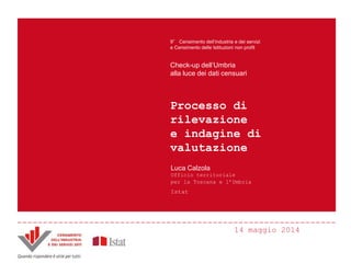 14 maggio 2014
Processo di
rilevazione
e indagine di
valutazione
9° Censimento dell’industria e dei servizi
e Censimento delle Istituzioni non profit
Check-up dell’Umbria
alla luce dei dati censuari
Luca Calzola
Ufficio territoriale
per la Toscana e l’Umbria
Istat
 